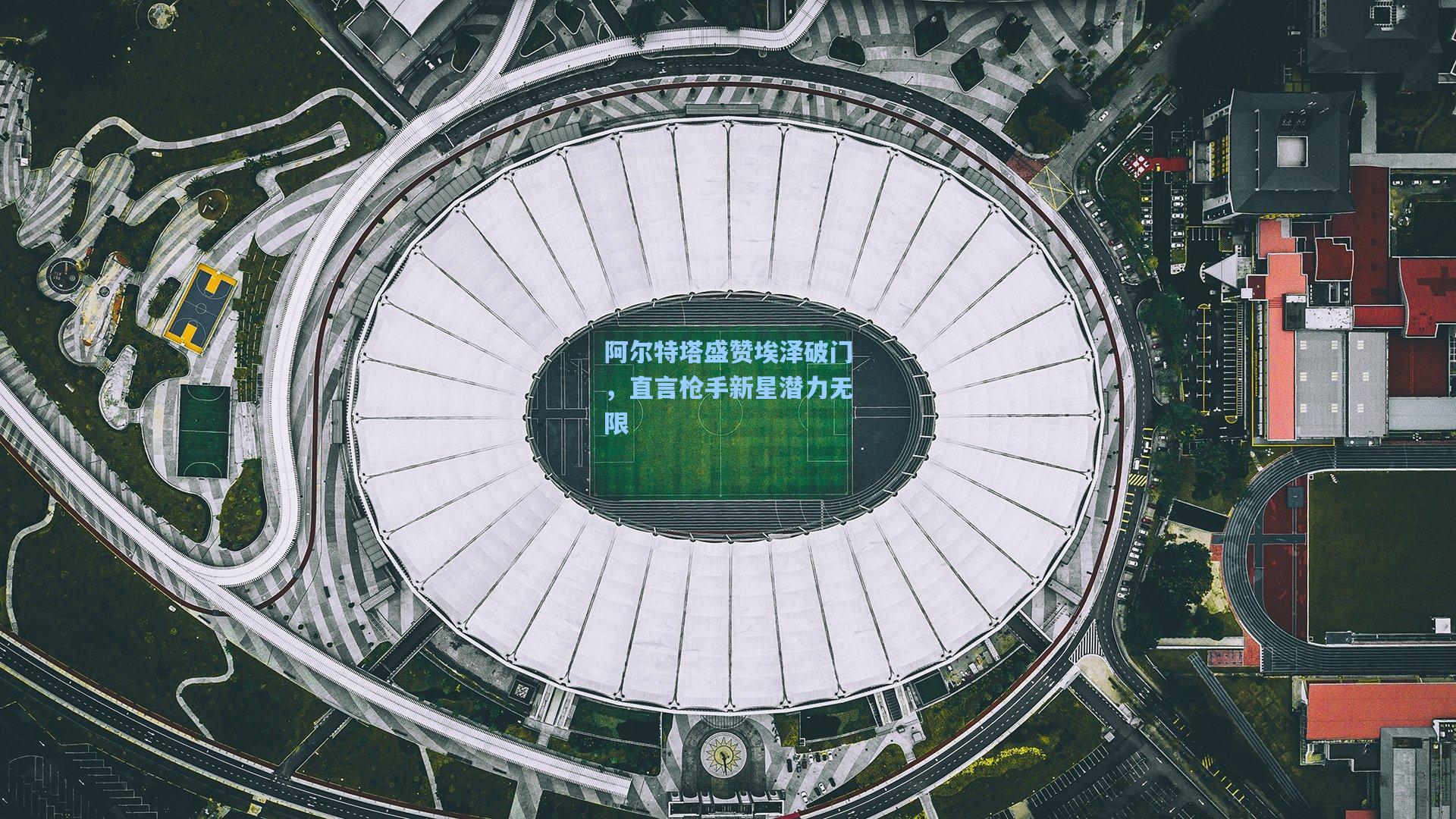 阿尔特塔盛赞埃泽破门，直言枪手新星潜力无限